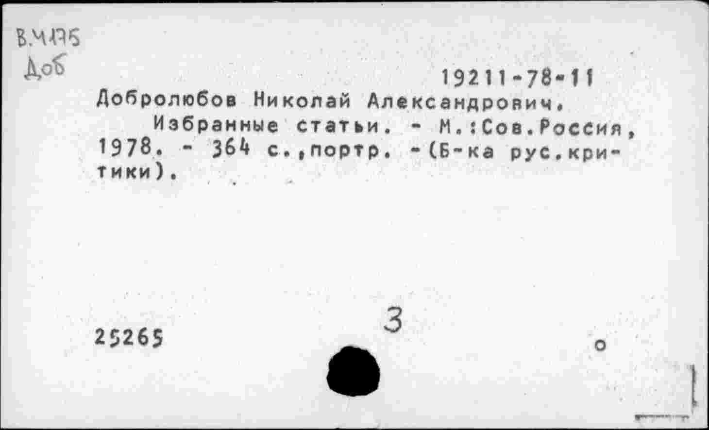 ﻿ВМИ6
19211-78-11
Добролюбов Николай Александрович,
Избранные статьи. - М.:Сов.Россия 1978. - 364 с.|Портр. -(Б-ка рус.критики ) .
25265
3
о